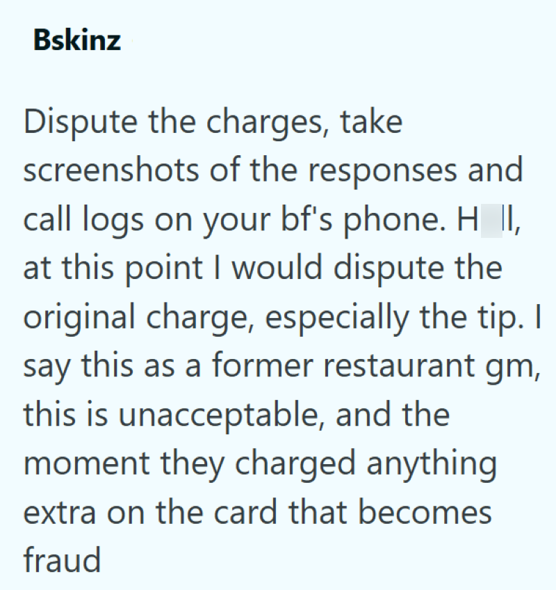 Bskinz Dispute the charges, take screenshots of the responses and call logs on your bf's phone. H_II, at this point I would dispute the original charge, especially the tip. I say this as a former restaurant gm, this is unacceptable, and the moment they charged anything extra on the card that becomes fraud