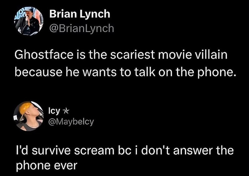Brian Lynch @BrianLynch Ghostface is the scariest movie villain because he wants to talk on the phone. Icy* @Maybelcy I'd survive scream bc i don't answer the phone ever