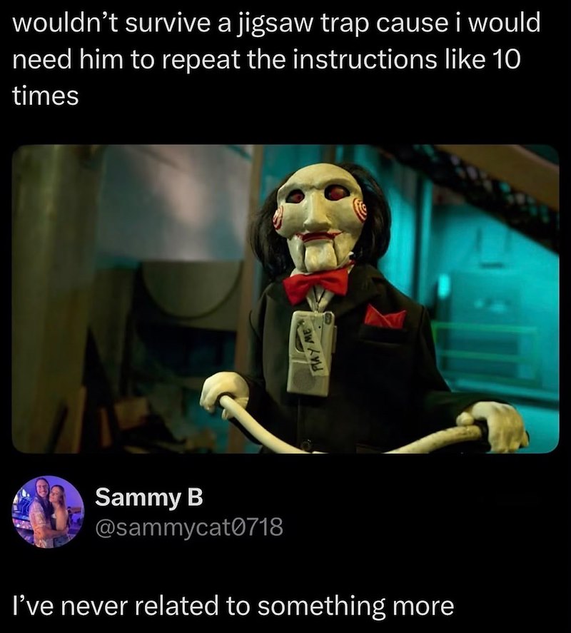 wouldn't survive a jigsaw trap cause i would need him to repeat the instructions like 10 times Sammy B @sammycat0718 I've never related to something more