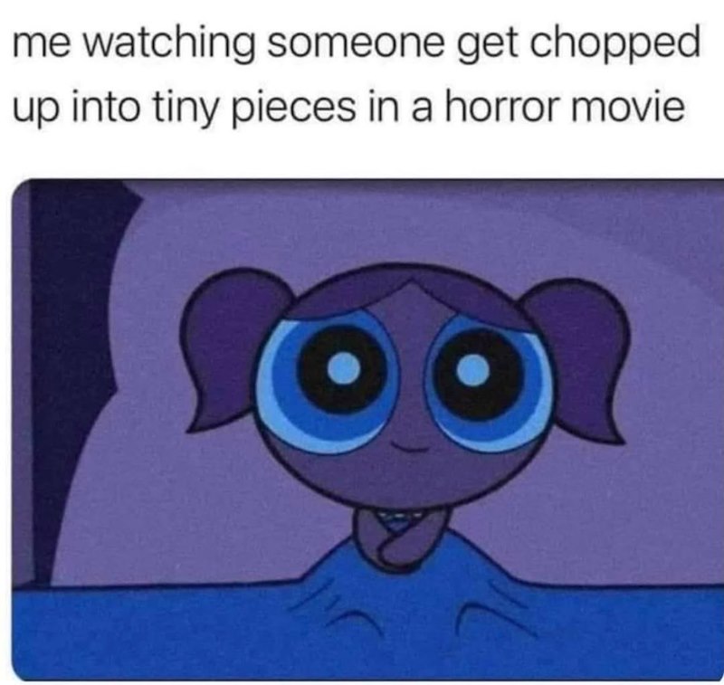 me watching someone get chopped up into tiny pieces in a horror movie