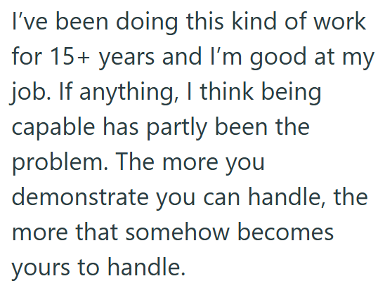 I've been doing this kind of work for 15+ years and I'm good at my job. If anything, I think being capable has partly been the problem. The more you demonstrate you can handle, the more that somehow becomes yours to handle.