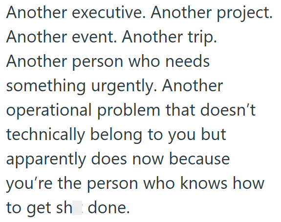 Another executive. Another project. Another event. Another trip. Another person who needs something urgently. Another operational problem that doesn't technically belong to you but apparently does now because you're the person who knows how to get sh done.