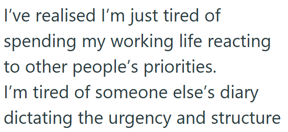I've realised I'm just tired of spending my working life reacting to other people's priorities. I'm tired of someone else's diary dictating the urgency and structure