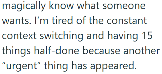 magically know what someone wants. I'm tired of the constant context switching and having 15 things half-done because another "urgent" thing has appeared.