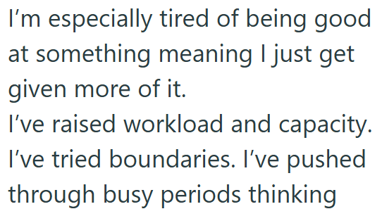 I'm especially tired of being good at something meaning I just get given more of it. I've raised workload and capacity. I've tried boundaries. I've pushed through busy periods thinking