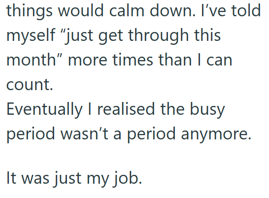 things would calm down. I've told myself "just get through this month" more times than I can count. Eventually I realised the busy period wasn't a period anymore. It was just my job.