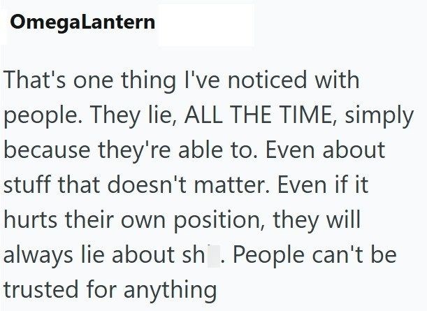 OmegaLantern That's one thing I've noticed with people. They lie, ALL THE TIME, simply because they're able to. Even about stuff that doesn't matter. Even if it hurts their own position, they will always lie about sh. People can't be trusted for anything