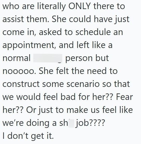 who are literally ONLY there to assist them. She could have just come in, asked to schedule an appointment, and left like a normal person but nooooo. She felt the need to construct some scenario so that we would feel bad for her?? Fear her?? Or just to make us feel like we're doing a sh job???? I don't get it.