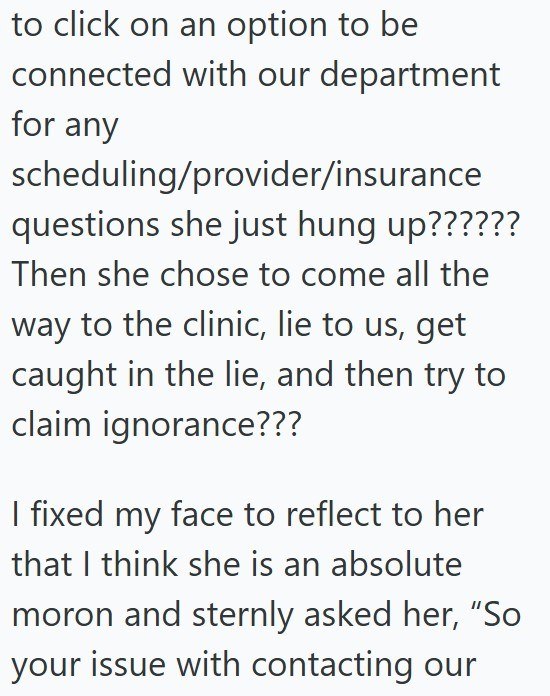 to click on an option to be connected with our department for any scheduling/provider/insurance questions she just hung up?????? Then she chose to come all the way to the clinic, lie to us, get caught in the lie, and then try to claim ignorance??? I fixed my face to reflect to her that I think she is an absolute moron and sternly asked her, "So your issue with contacting our