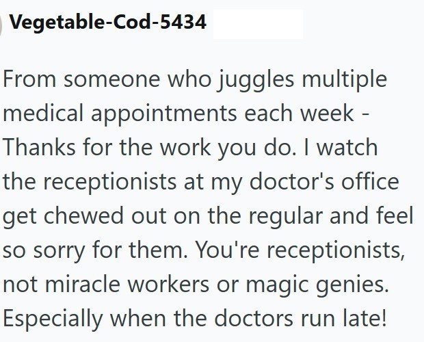 Vegetable-Cod-5434 From someone who juggles multiple medical appointments each week - Thanks for the work you do. I watch the receptionists at my doctor's office get chewed out on the regular and feel so sorry for them. You're receptionists, not miracle workers or magic genies. Especially when the doctors run late!
