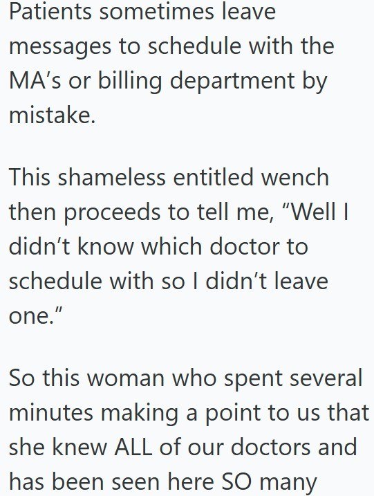 Patients sometimes leave messages to schedule with the MA's or billing department by mistake. This shameless entitled wench then proceeds to tell me, "Well I didn't know which doctor to schedule with so I didn't leave one." So this woman who spent several minutes making a point to us that she knew ALL of our doctors and has been seen here SO many