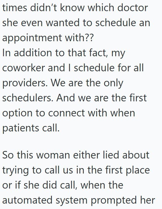 times didn't know which doctor she even wanted to schedule an appointment with?? In addition to that fact, my coworker and I schedule for all providers. We are the only schedulers. And we are the first option to connect with when patients call. So this woman either lied about trying to call us in the first place or if she did call, when the automated system prompted her