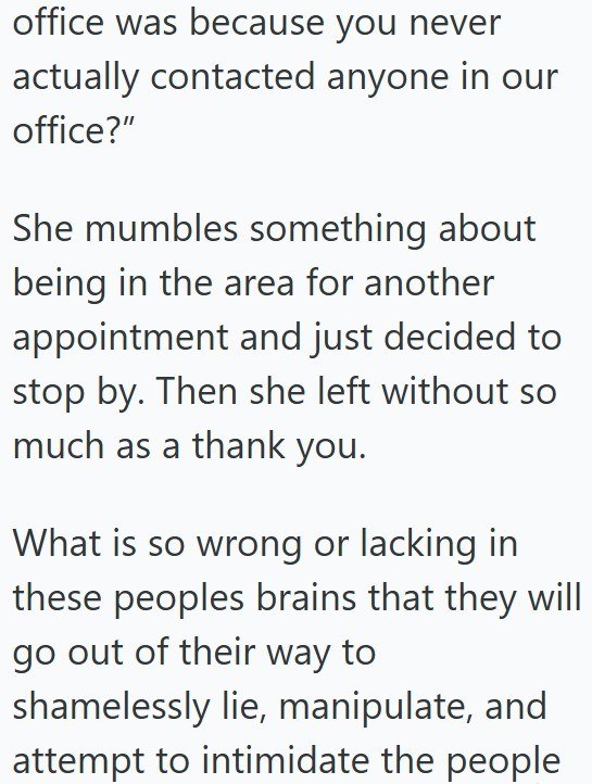 office was because you never actually contacted anyone in our office?" She mumbles something about being in the area for another appointment and just decided to stop by. Then she left without so much as a thank you. What is so wrong or lacking in these peoples brains that they will go out of their way to shamelessly lie, manipulate, and attempt to intimidate the people