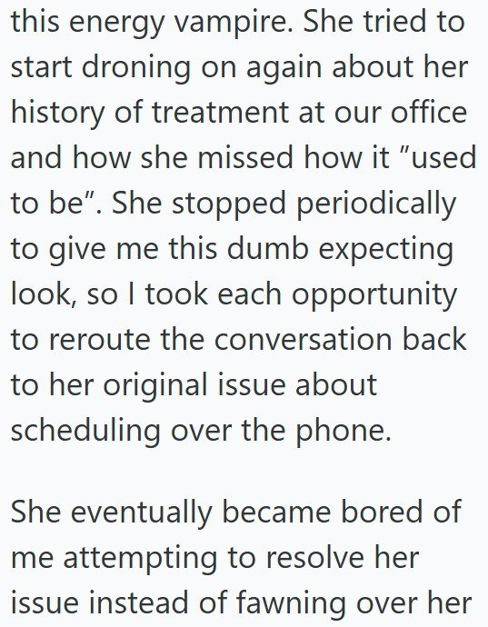 this energy vampire. She tried to start droning on again about her history of treatment at our office and how she missed how it "used to be". She stopped periodically to give me this dumb expecting look, so I took each opportunity to reroute the conversation back to her original issue about scheduling over the phone. She eventually became bored of me attempting to resolve her issue instead of fawning over her