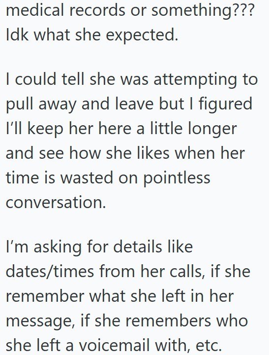 medical records or something??? Idk what she expected. I could tell she was attempting to pull away and leave but I figured I'll keep her here a little longer and see how she likes when her time is wasted on pointless. conversation. I'm asking for details like dates/times from her calls, if she remember what she left in her message, if she remembers who she left a voicemail with, etc.