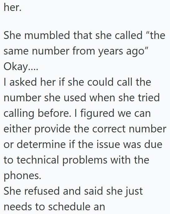 her. She mumbled that she called "the same number from years ago" Okay.... I asked her if she could call the number she used when she tried calling before. I figured we can either provide the correct number or determine if the issue was due to technical problems with the phones. She refused and said she just needs to schedule an