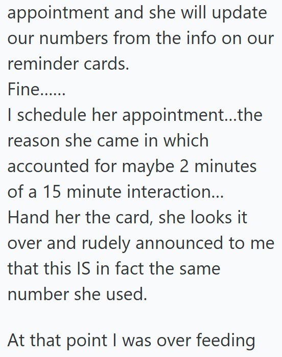 appointment and she will update our numbers from the info on our reminder cards. Fine...... I schedule her appointment...the reason she came in which accounted for maybe 2 minutes of a 15 minute interaction... Hand her the card, she looks it over and rudely announced to me that this IS in fact the same number she used. At that point I was over feeding