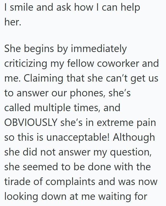 I smile and ask how I can help her. She begins by immediately criticizing my fellow coworker and me. Claiming that she can't get us to answer our phones, she's called multiple times, and OBVIOUSLY she's in extreme pain so this is unacceptable! Although she did not answer my question, she seemed to be done with the tirade of complaints and was now looking down at me waiting for
