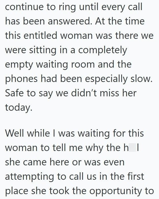 continue to ring until every call has been answered. At the time this entitled woman was there we were sitting in a completely empty waiting room and the phones had been especially slow. Safe to say we didn't miss her today. Well while I was waiting for this woman to tell me why the h I she came here or was even attempting to call us in the first place she took the opportunity to