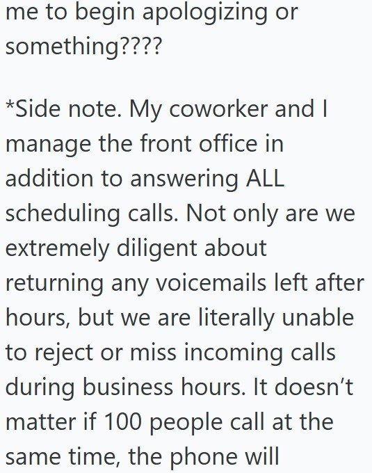 me to begin apologizing or something???? *Side note. My coworker and I manage the front office in addition to answering ALL scheduling calls. Not only are we extremely diligent about returning any voicemails left after hours, but we are literally unable to reject or miss incoming calls during business hours. It doesn't matter if 100 people call at the same time, the phone will