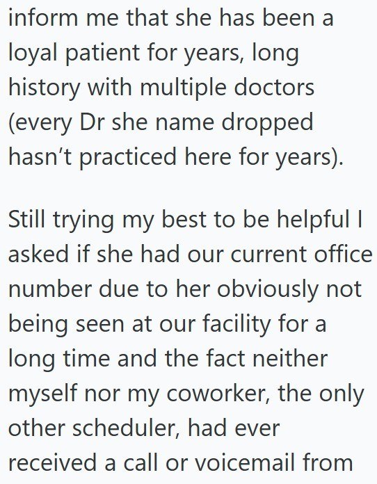 inform me that she has been a loyal patient for years, long history with multiple doctors (every Dr she name dropped hasn't practiced here for years). Still trying my best to be helpful I asked if she had our current office number due to her obviously not being seen at our facility for a long time and the fact neither myself nor my coworker, the only other scheduler, had ever received a call or voicemail from