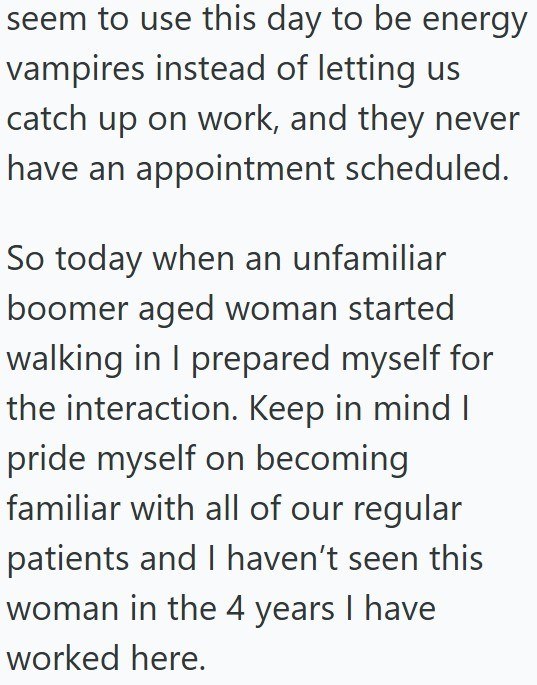 seem to use this day to be energy vampires instead of letting us catch up on work, and they never have an appointment scheduled. So today when an unfamiliar boomer aged woman started walking in I prepared myself for the interaction. Keep in mind I pride myself on becoming familiar with all of our regular patients and I haven't seen this woman in the 4 years I have worked here.