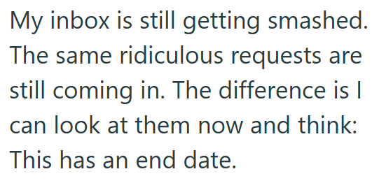 My inbox is still getting smashed. The same ridiculous requests are still coming in. The difference is I can look at them now and think: This has an end date.