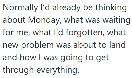 Normally I'd already be thinking about Monday, what was waiting for me, what I'd forgotten, what new problem was about to land and how I was going to get through everything.