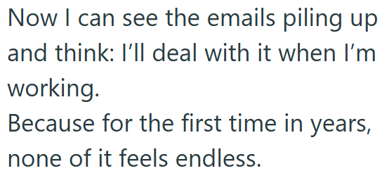 Now I can see the emails piling up and think: I'll deal with it when I'm working. Because for the first time in years, none of it feels endless.