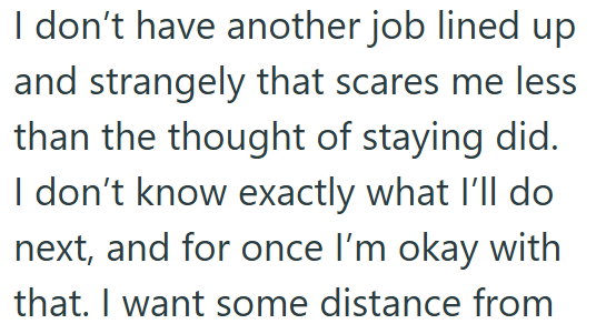 I don't have another job lined up and strangely that scares me less than the thought of staying did. I don't know exactly what I'll do next, and for once I'm okay with that. I want some distance from