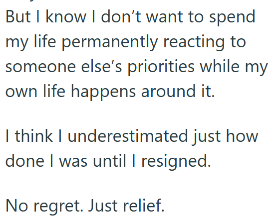 But I know I don't want to spend my life permanently reacting to someone else's priorities while my own life happens around it. I think I underestimated just how done I was until I resigned. No regret. Just relief.