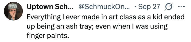 BOSS Uptown Sch... @SchmuckOn... Sep 27 Ø Everything I ever made in art class as a kid ended up being an ash tray; even when I was using finger paints.