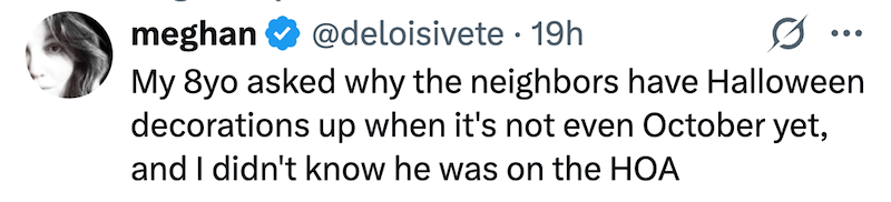 meghan @deloisivete 19h • ... My 8yo asked why the neighbors have Halloween decorations up when it's not even October yet, and I didn't know he was on the HOA