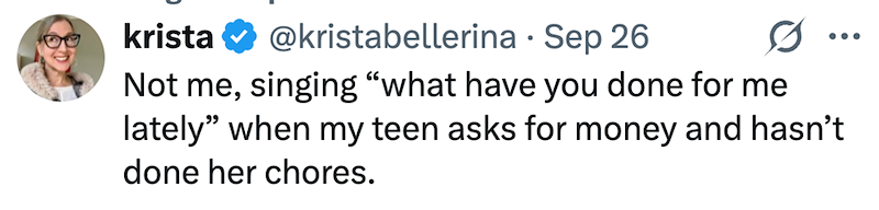 krista . @kristabellerina Sep 26 Not me, singing "what have you done for me ... lately" when my teen asks for money and hasn't done her chores.