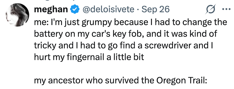 meghan @deloisivete Sep 26 0 me: I'm just grumpy because I had to change the battery on my car's key fob, and it was kind of tricky and I had to go find a screwdriver and I hurt my fingernail a little bit my ancestor who survived the Oregon Trail: