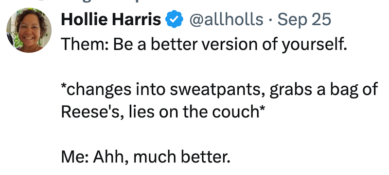 Hollie Harris @allholls Sep 25 • Them: Be a better version of yourself. *changes into sweatpants, grabs a bag of Reese's, lies on the couch* Me: Ahh, much better.