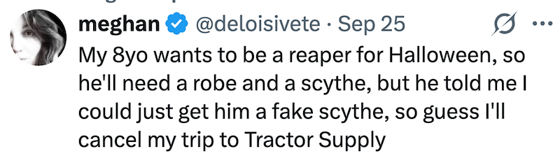 meghan @deloisivete Sep 25 · My 8yo wants to be a reaper for Halloween, so he'll need a robe and a scythe, but he told me I could just get him a fake scythe, so guess I'll cancel my trip to Tractor Supply