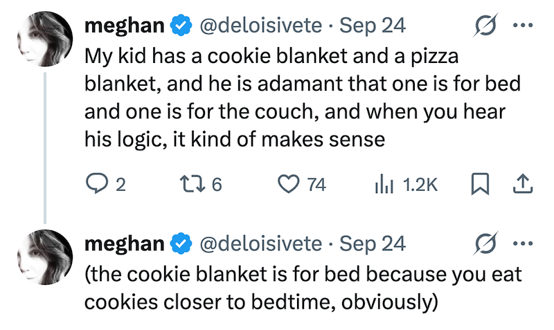meghan ❤ @deloisivete. Sep 24 My kid has a cookie blanket and a pizza 0 blanket, and he is adamant that one is for bed and one is for the couch, and when you hear his logic, it kind of makes sense ... ○ 2 276 74 ili 1.2K ☐ 1 0 ... meghan @deloisivete Sep 24 (the cookie blanket is for bed because you eat cookies closer to bedtime, obviously)