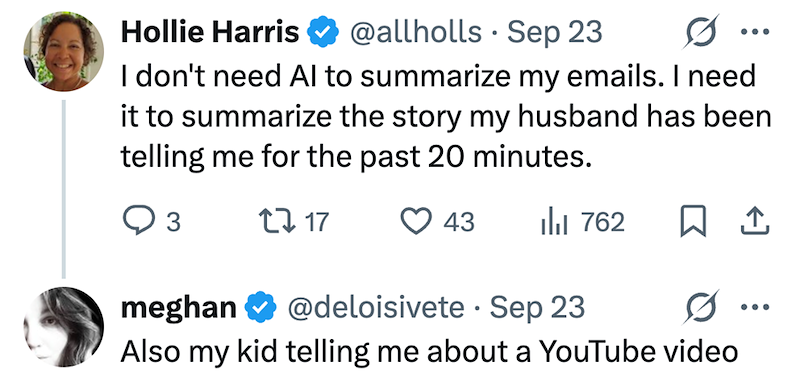 Hollie Harris @allholls - Sep 23 I don't need Al to summarize my emails. I need it to summarize the story my husband has been telling me for the past 20 minutes. 3 2717 43 ili 762 ☐ 1 meghan @deloisivete Sep 23 Also my kid telling me about a YouTube video