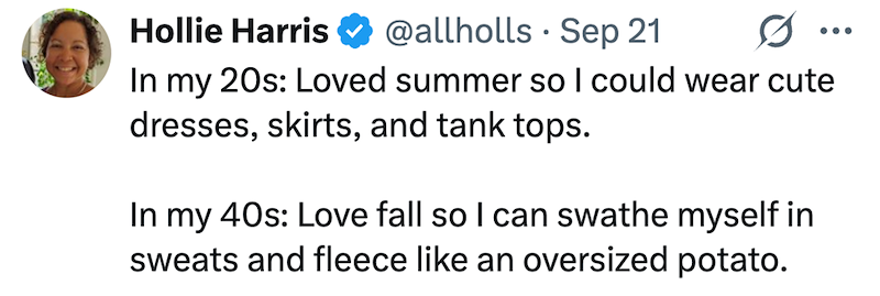 Hollie Harris @allholls Sep 21 • In my 20s: Loved summer so I could wear cute dresses, skirts, and tank tops. In my 40s: Love fall so I can swathe myself in sweats and fleece like an oversized potato.