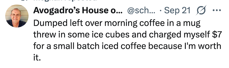 Avogadro's House o... @sch... Sep 21 • ... Dumped left over morning coffee in a mug threw in some ice cubes and charged myself $7 for a small batch iced coffee because I'm worth it.