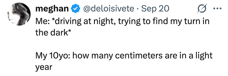 • meghan @deloisivete Sep 20 Me: *driving at night, trying to find my turn in the dark* My 10yo: how many centimeters are in a light year