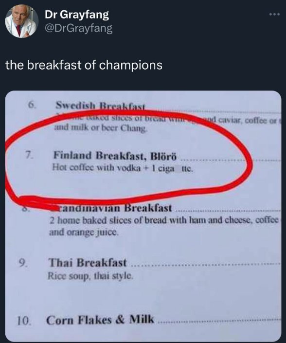Dr Grayfang @DrGrayfang the breakfast of champions 6. Swedish Breakfast waked slices of bread wind caviar, coffee or and milk or beer Chang. 7. Finland Breakfast, Blörö Hot coffee with vodka +1 ciga Itc. candinavian Breakfast 2 home baked slices of bread with ham and cheese, coffee and orange juice. 9. Thai Breakfast Rice soup, thai style. 10. Corn Flakes & Milk