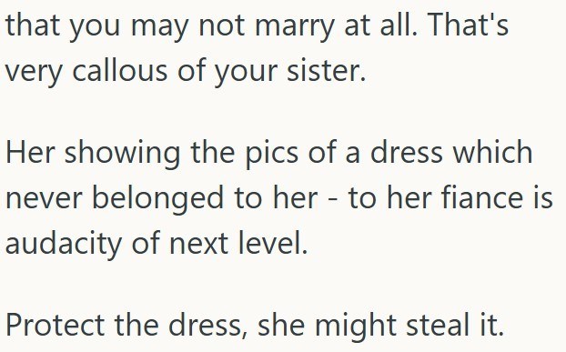 that you may not marry at all. That's very callous of your sister. Her showing the pics of a dress which never belonged to her - to her fiance is audacity of next level. Protect the dress, she might steal it.