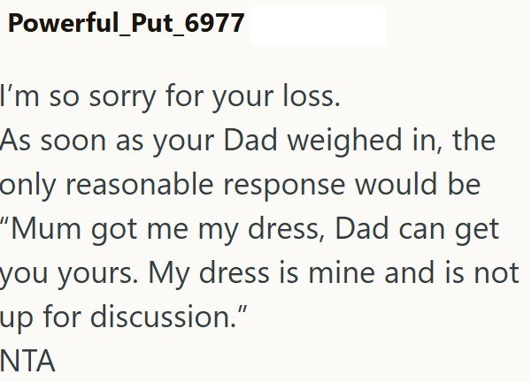 Powerful_Put_6977 I'm so sorry for your loss. As soon as your Dad weighed in, the only reasonable response would be "Mum got me my dress, Dad can get you yours. My dress is mine and is not up for discussion." NTA