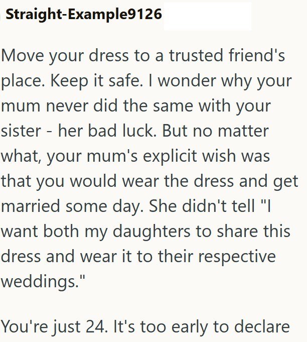 Straight-Example9126 Move your dress to a trusted friend's place. Keep it safe. I wonder why your mum never did the same with your sister her bad luck. But no matter - what, your mum's explicit wish was that you would wear the dress and get married some day. She didn't tell "| want both my daughters to share this dress and wear it to their respective weddings." You're just 24. It's too early to declare