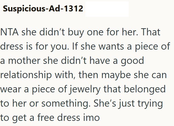 Suspicious-Ad-1312 NTA she didn't buy one for her. That dress is for you. If she wants a piece of a mother she didn't have a good relationship with, then maybe she can wear a piece of jewelry that belonged to her or something. She's just trying to get a free dress imo