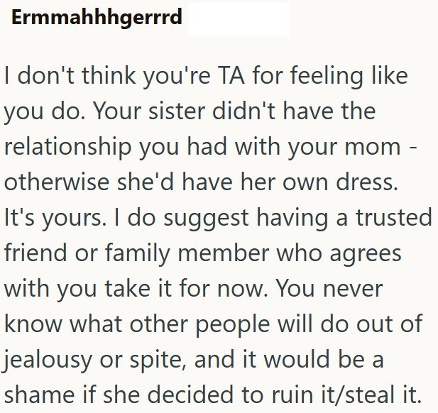 Ermmahhhgerrrd I don't think you're TA for feeling like you do. Your sister didn't have the relationship you had with your mom otherwise she'd have her own dress. It's yours. I do suggest having a trusted friend or family member who agrees with you take it for now. You never know what other people will do out of jealousy or spite, and it would be a shame if she decided to ruin it/steal it.