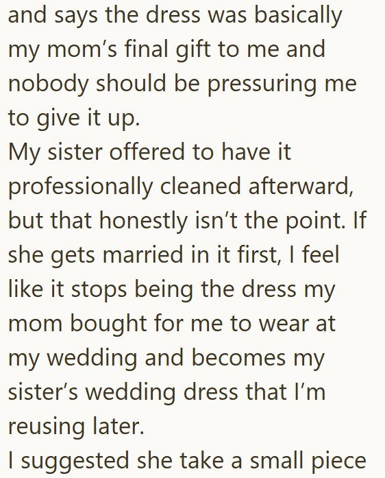 and says the dress was basically my mom's final gift to me and nobody should be pressuring me to give it up. My sister offered to have it. professionally cleaned afterward, but that honestly isn't the point. If she gets married in it first, I feel like it stops being the dress my mom bought for me to wear at my wedding and becomes my sister's wedding dress that I'm reusing later. I suggested she take a small piece