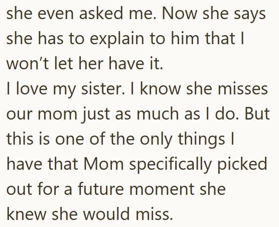 she even asked me. Now she says she has to explain to him that I won't let her have it. I love my sister. I know she misses our mom just as much as I do. But this is one of the only things I have that Mom specifically picked out for a future moment she knew she would miss.
